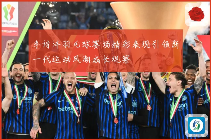 李诗沣羽毛球赛场精彩表现引领新一代运动风潮成长观察