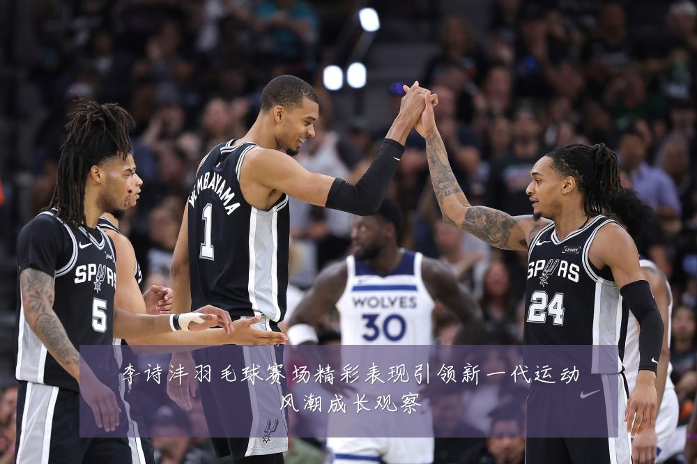李诗沣羽毛球赛场精彩表现引领新一代运动风潮成长观察